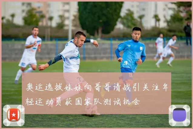 奥运选拔妹妹向哥哥请战引关注年轻运动员获国家队测试机会