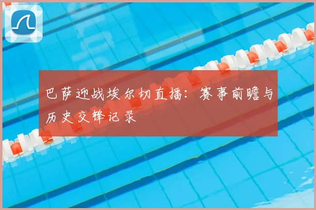 巴萨迎战埃尔切直播：赛事前瞻与历史交锋记录