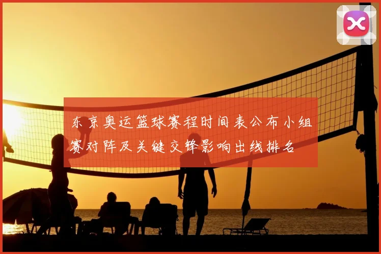 东京奥运篮球赛程时间表公布小组赛对阵及关键交锋影响出线排名