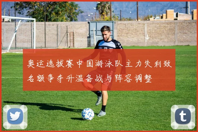 奥运选拔赛中国游泳队主力失利致名额争夺升温备战与阵容调整