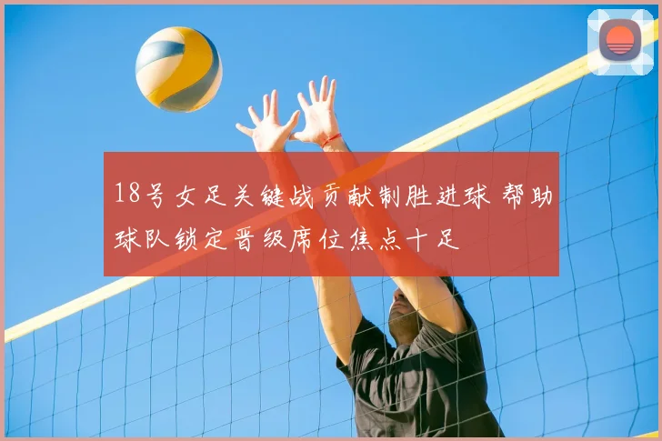 18号女足关键战贡献制胜进球 帮助球队锁定晋级席位焦点十足