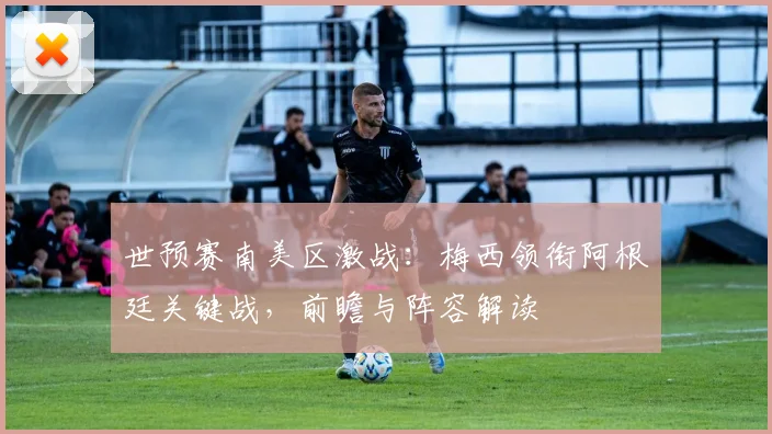 世预赛南美区激战：梅西领衔阿根廷关键战，前瞻与阵容解读