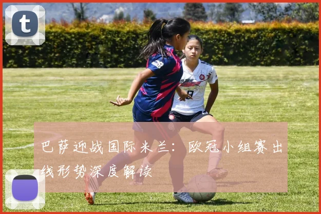 巴萨迎战国际米兰:欧冠小组赛出线形势深度解读