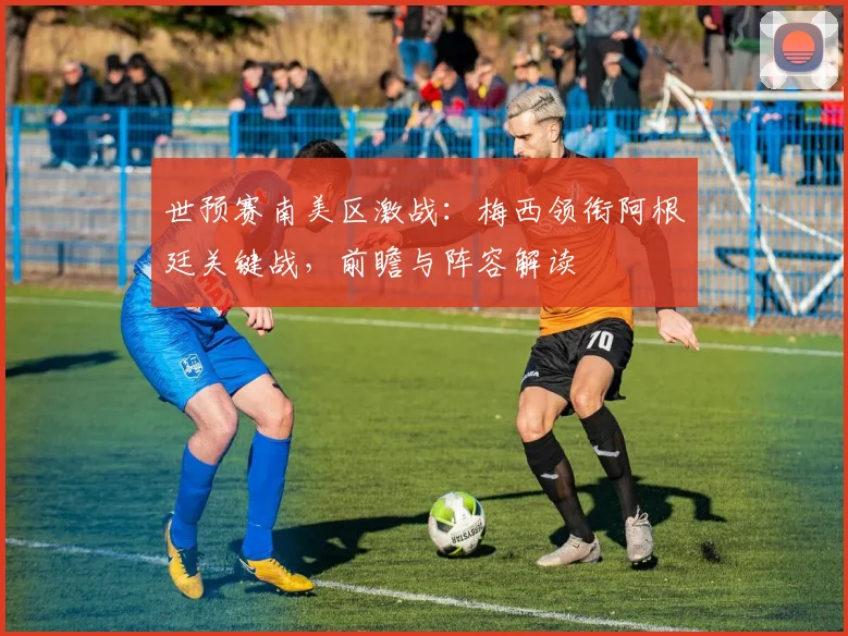 世预赛南美区激战：梅西领衔阿根廷关键战，前瞻与阵容解读
