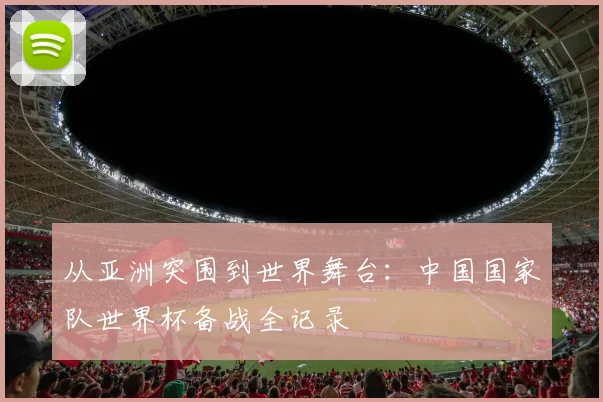 从亚洲突围到世界舞台：中国国家队世界杯备战全记录