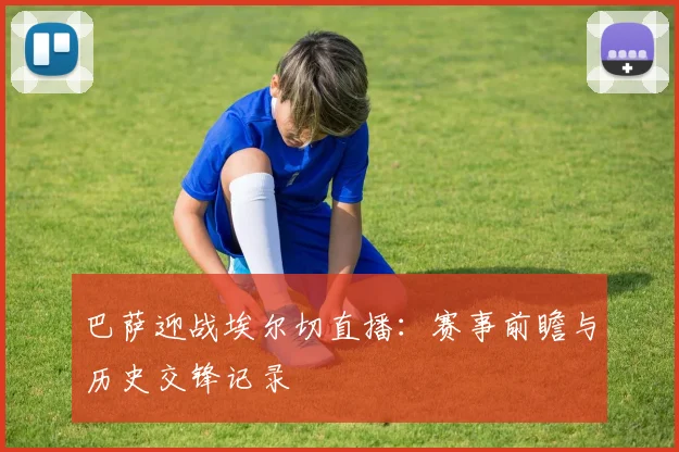 巴萨迎战埃尔切直播：赛事前瞻与历史交锋记录